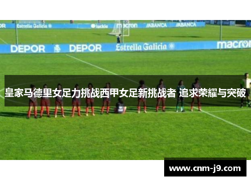 皇家马德里女足力挑战西甲女足新挑战者 追求荣耀与突破