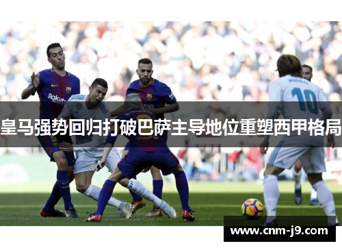 皇马强势回归打破巴萨主导地位重塑西甲格局 皇马强势回归打破巴萨主导地位重塑西甲格局