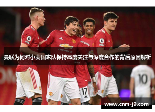 曼联为何对小麦国家队保持高度关注与深度合作的背后原因解析