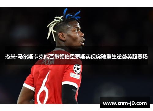 杰米·马尔斯卡克能否带领伯恩茅斯实现突破重生逆袭英超赛场