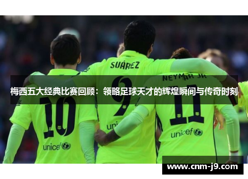 梅西五大经典比赛回顾：领略足球天才的辉煌瞬间与传奇时刻