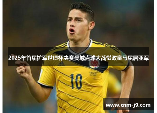 2025年首届扩军世俱杯决赛曼城点球大战惜败皇马屈居亚军