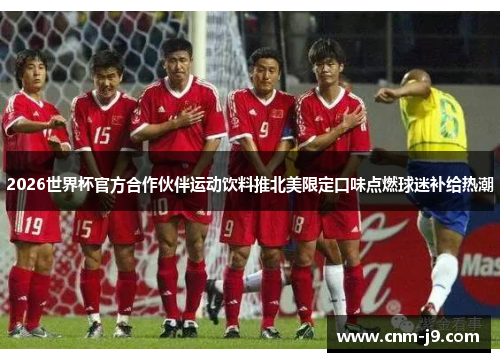 2026世界杯官方合作伙伴运动饮料推北美限定口味点燃球迷补给热潮