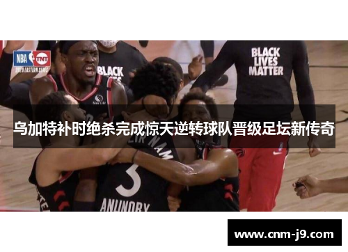 乌加特补时绝杀完成惊天逆转球队晋级足坛新传奇