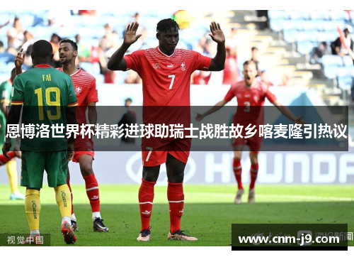 恩博洛世界杯精彩进球助瑞士战胜故乡喀麦隆引热议