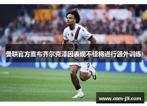 曼联官方宣布齐尔克泽因表现不佳将进行额外训练