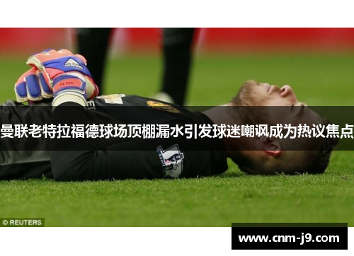 曼联老特拉福德球场顶棚漏水引发球迷嘲讽成为热议焦点