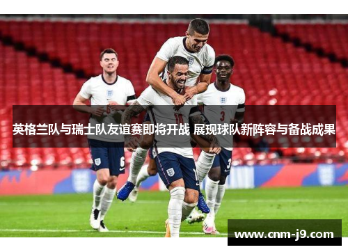英格兰队与瑞士队友谊赛即将开战 展现球队新阵容与备战成果 英格兰队与瑞士队友谊赛即将开战 展现球队新阵容与备战成果