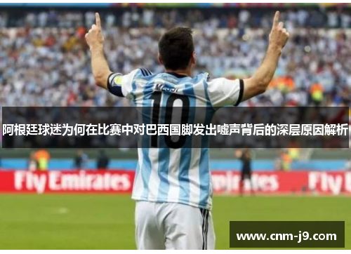 阿根廷球迷为何在比赛中对巴西国脚发出嘘声背后的深层原因解析 阿根廷球迷为何在比赛中对巴西国脚发出嘘声背后的深层原因解析