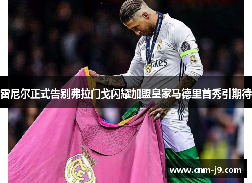 雷尼尔正式告别弗拉门戈闪耀加盟皇家马德里首秀引期待 雷尼尔正式告别弗拉门戈闪耀加盟皇家马德里首秀引期待