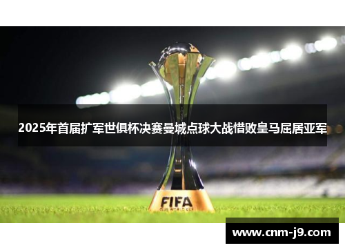 2025年首届扩军世俱杯决赛曼城点球大战惜败皇马屈居亚军 2025年首届扩军世俱杯决赛曼城点球大战惜败皇马屈居亚军